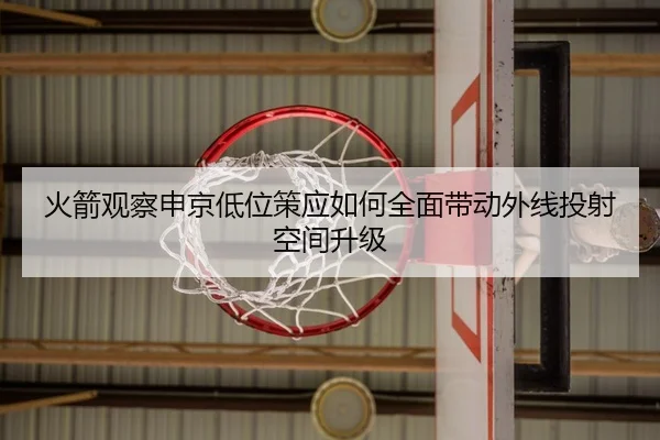 火箭观察申京低位策应如何全面带动外线投射空间升级