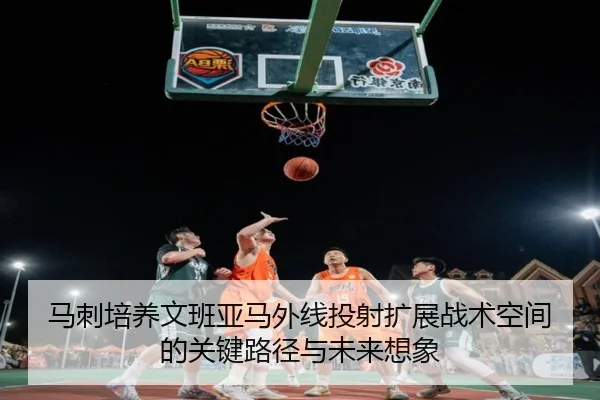 马刺培养文班亚马外线投射扩展战术空间的关键路径与未来想象