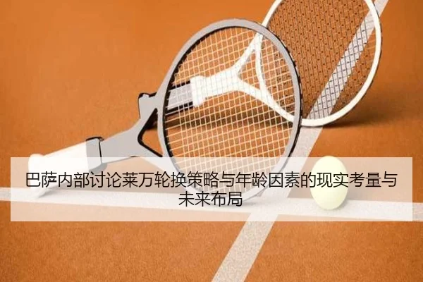 巴萨内部讨论莱万轮换策略与年龄因素的现实考量与未来布局