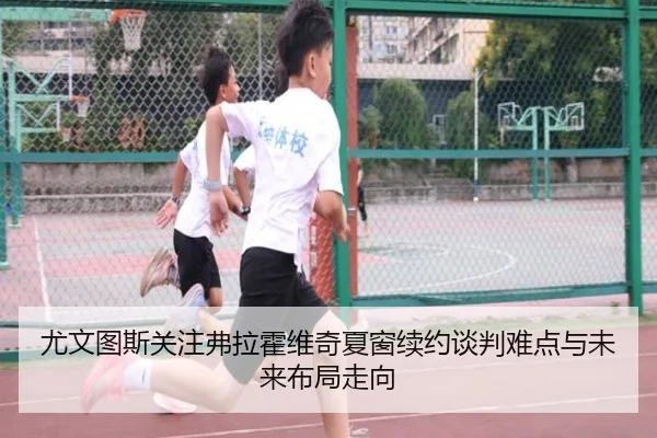 尤文图斯关注弗拉霍维奇夏窗续约谈判难点与未来布局走向